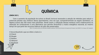 QUÍMICA
(ENEM 2021)
Com o aumento da população de suínos no Brasil, torna-se necessária a adoção de métodos para reduzir o
potencial poluidor dos resíduos dessa agroindústria, uma vez que, comparativamente ao esgoto doméstico, os
dejetos suínos são 200 vezes mais poluentes. Sendo assim, a utilização desses resíduos como matéria-prima na
obtenção de combustíveis é uma alternativa que permite diversificar a matriz energética nacional, ao mesmo
tempo em que parte dos recursos hídricos do país são preservados.
BECK, A. M. Resíduos suínos como alternativa energética sustentável. XXVII Encontro Nacional de Engenharia de Produção. Anais ENEGEP, Foz do Iguaçu, 2007 (adaptado).
O biocombustível a que se refere o texto é o
A) Etanol
B) Biogás
C) Butano
D) Metanol
E) Biodiesel
 