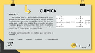 QUÍMICA
(ENEM 2017)
O biodiesel é um biocombustível obtido a partir de fontes
renováveis, que surgiu como alternativa ao uso do diesel de
petróleo para motores de combustão interna. Ele pode ser
obtido pela reação entre triglicerídeos, presentes em óleos
vegetais e gorduras animais, entre outros, e álcoois de baixa
massa molar, como o metanol ou etanol, na presença de um
catalisador, de acordo com a equação química:
A função química presente no produto que representa o
biodiesel é
A) éter. B) éster. C) álcool. D) cetona. E) ácido carboxílico
 