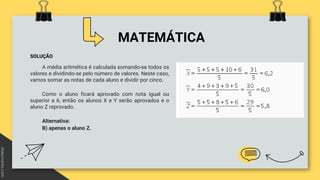 MATEMÁTICA
SOLUÇÃO
A média aritmética é calculada somando-se todos os
valores e dividindo-se pelo número de valores. Neste caso,
vamos somar as notas de cada aluno e dividir por cinco.
Como o aluno ficará aprovado com nota igual ou
superior a 6, então os alunos X e Y serão aprovados e o
aluno Z reprovado.
Alternativa:
B) apenas o aluno Z.
 