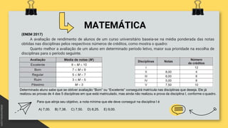 MATEMÁTICA
(ENEM 2017)
A avaliação de rendimento de alunos de um curso universitário baseia-se na média ponderada das notas
obtidas nas disciplinas pelos respectivos números de créditos, como mostra o quadro:
Quanto melhor a avaliação de um aluno em determinado período letivo, maior sua prioridade na escolha de
disciplinas para o período seguinte.
Determinado aluno sabe que se obtiver avaliação “Bom” ou “Excelente” conseguirá matrícula nas disciplinas que deseja. Ele já
realizou as provas de 4 das 5 disciplinas em que está matriculado, mas ainda não realizou a prova da disciplina I, conforme o quadro.
Para que atinja seu objetivo, a nota mínima que ele deve conseguir na disciplina I é
A) 7,00. B) 7,38. C) 7,50. D) 8,25. E) 9,00.
 