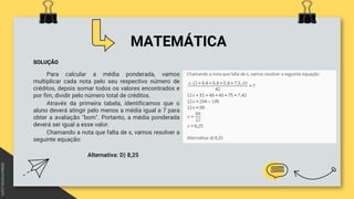 MATEMÁTICA
SOLUÇÃO
Para calcular a média ponderada, vamos
multiplicar cada nota pelo seu respectivo número de
créditos, depois somar todos os valores encontrados e
por fim, dividir pelo número total de créditos.
Através da primeira tabela, identificamos que o
aluno deverá atingir pelo menos a média igual a 7 para
obter a avaliação "bom". Portanto, a média ponderada
deverá ser igual a esse valor.
Chamando a nota que falta de x, vamos resolver a
seguinte equação:
Alternativa: D) 8,25
 