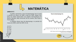 MATEMÁTICA
(ENEM 2017)
O gráfico apresenta a taxa de desemprego (em %) para
o período de março de 2008 a abril de 2009, obtida com
base nos dados observados nas regiões metropolitanas de
Recife, Salvador, Belo Horizonte, Rio de Janeiro, São Paulo e
Porto Alegre.
A mediana dessa taxa de desemprego, no período de
março de 2008 a abril de 2009, foi de
A) 8,1%
B) 8,0%
C) 7,9%
D) 7,7%
E) 7,6%
 