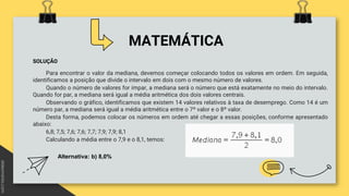 MATEMÁTICA
SOLUÇÃO
Para encontrar o valor da mediana, devemos começar colocando todos os valores em ordem. Em seguida,
identificamos a posição que divide o intervalo em dois com o mesmo número de valores.
Quando o número de valores for ímpar, a mediana será o número que está exatamente no meio do intervalo.
Quando for par, a mediana será igual a média aritmética dos dois valores centrais.
Observando o gráfico, identificamos que existem 14 valores relativos à taxa de desemprego. Como 14 é um
número par, a mediana será igual a média aritmética entre o 7º valor e o 8º valor.
Desta forma, podemos colocar os números em ordem até chegar a essas posições, conforme apresentado
abaixo:
6,8; 7,5; 7,6; 7,6; 7,7; 7,9; 7,9; 8,1
Calculando a média entre o 7,9 e o 8,1, temos:
Alternativa: b) 8,0%
 