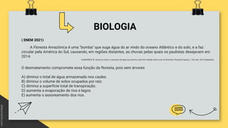 BIOLOGIA
( ENEM 2021)
A Floresta Amazônica é uma "bomba" que suga água do ar vindo do oceano Atlântico e do solo, e a faz
circular pela América do Sul, causando, em regiões distantes, as chuvas pelas quais os paulistas desejavam em
2014.
GUIMARÃES, M. Dança da chuva: a escassez de água que alarma o país tem relação íntima com as florestas. Pesquisa Fapesp, n. 226, dez. 2014 (adaptado).
O desmatamento compromete essa função da floresta, pois sem árvores
A) diminui o total de água armazenada nos caules.
B) diminui o volume de solos ocupados por raiz.
C) diminui a superfície total de transpiração.
D) aumenta a evaporação de rios e lagos.
E) aumenta o assoreamento dos rios.
 