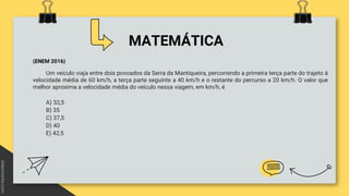 MATEMÁTICA
(ENEM 2016)
Um veículo viaja entre dois povoados da Serra da Mantiqueira, percorrendo a primeira terça parte do trajeto à
velocidade média de 60 km/h, a terça parte seguinte a 40 km/h e o restante do percurso a 20 km/h. O valor que
melhor aproxima a velocidade média do veículo nessa viagem, em km/h, é
A) 32,5
B) 35
C) 37,5
D) 40
E) 42,5
 