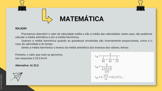 MATEMÁTICA
SOLUÇÃO
Precisamos descobrir o valor da velocidade média e não a média das velocidades, neste caso, não podemos
calcular a média aritmética e sim a média harmônica.
Usamos a média harmônica quando as grandezas envolvidas são inversamente proporcionais, como é o
caso da velocidade e do tempo.
Sendo a média harmônica o inverso da média aritmética dos inversos dos valores, temos:
Portanto, o valor que mais se aproxima,
nas respostas é 32,5 km/h
Alternativa: A) 32,5
 