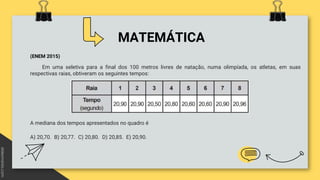 MATEMÁTICA
(ENEM 2015)
Em uma seletiva para a final dos 100 metros livres de natação, numa olimpíada, os atletas, em suas
respectivas raias, obtiveram os seguintes tempos:
A mediana dos tempos apresentados no quadro é
A) 20,70. B) 20,77. C) 20,80. D) 20,85. E) 20,90.
 