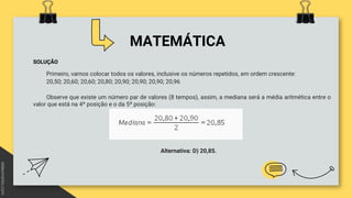 MATEMÁTICA
SOLUÇÃO
Primeiro, vamos colocar todos os valores, inclusive os números repetidos, em ordem crescente:
20,50; 20,60; 20,60; 20,80; 20,90; 20,90; 20,90; 20,96
Observe que existe um número par de valores (8 tempos), assim, a mediana será a média aritmética entre o
valor que está na 4º posição e o da 5º posição:
Alternativa: D) 20,85.
 