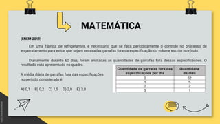 MATEMÁTICA
(ENEM 2019)
Em uma fábrica de refrigerantes, é necessário que se faça periodicamente o controle no processo de
engarrafamento para evitar que sejam envasadas garrafas fora da especificação do volume escrito no rótulo.
Diariamente, durante 60 dias, foram anotadas as quantidades de garrafas fora dessas especificações. O
resultado está apresentado no quadro.
A média diária de garrafas fora das especificações
no período considerado é
A) 0,1 B) 0,2 C) 1,5 D) 2,0 E) 3,0
 