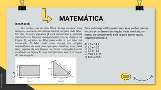 MATEMÁTICA
(ENEM 2016)
Um senhor, pai de dois filhos, deseja comprar dois
terrenos, com áreas de mesma medida, um para cada filho.
Um dos terrenos visitados já está demarcado e, embora
não tenha um formato convencional (como se observa na
Figura B), agradou ao filho mais velho e, por isso, foi
comprado. O filho mais novo possui um projeto
arquitetônico de uma casa que quer construir, mas, para
isso, precisa de um terreno na forma retangular (como
mostrado na Figura A) cujo comprimento seja 7 m maior
do que a largura.
Para satisfazer o filho mais novo, esse senhor precisa
encontrar um terreno retangular cujas medidas, em
metro, do comprimento e da largura sejam iguais,
respectivamente, a
A) 7,5 e 14,5
B) 9,0 e 16,0
C) 9,3 e 16,3
D) 10,0 e 17,0
E) 13,5 e 20,5
 
