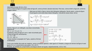 Alternativa correta: B) 9,0 e 16,0.
Como a área da figura A é igual a área da figura B, vamos primeiro calcular esta área. Para isso, vamos dividir a figura B, conforme
imagem abaixo:
Note que ao dividir a figura, temos dois triângulos retângulos. Sendo assim, a área da figura
B será igual a soma das áreas desse triângulos. Calculando essas áreas, temos:
Sendo a figura A um retângulo, sua área é encontrada
fazendo-se:
AA = x . (x + 7)= x2 + 7x
Igualando a área da figura A com o valor encontrado para
a área da figura B, encontramos:
x2 + 7x = 144
x2 + 7x - 144 = 0
Vamos resolver a equação do 2º grau, usando a fórmula
de Bhaskara:
Como uma medida não pode ser negativa, vamos considerar apenas o valor igual a 9. Portanto, a largura do terreno da figura A será
igual a 9 m e o comprimento será igual a 16 m (9+7).
Portanto, as medidas do comprimento e da largura devem ser iguais, respectivamente, a 9,0 e 16,0.
 