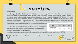 MATEMÁTICA
(ENEM 2019)
O slogan “Se beber não dirija”, muito utilizado em campanhas publicitárias no Brasil, chama a atenção para o
grave problema da ingestão de bebida alcoólica por motoristas e suas consequências para o trânsito. A
gravidade desse problema pode ser percebida observando como o assunto é tratado pelo Código de Trânsito
Brasileiro. Em 2013, a quantidade máxima de álcool permitida no sangue do condutor de um veículo, que já era
pequena, foi reduzida, e o valor da multa para motoristas alcoolizados foi aumentado. Em consequência dessas
mudanças, observou-se queda no número de acidentes registrados em uma suposta rodovia nos anos que se
seguiram às mudanças implantadas em 2013, conforme dados no quadro.
Suponha que a tendência de redução no número de acidentes
nessa rodovia para os anos subsequentes seja igual à redução
absoluta observada de 2014 para 2015.
Com base na situação apresentada, o número de acidentes esperados nessa rodovia em 2018 foi de
A) 150 B) 450 C) 550 D) 700 E) 800
 