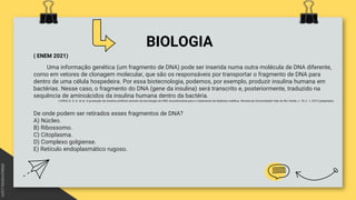 BIOLOGIA
( ENEM 2021)
Uma informação genética (um fragmento de DNA) pode ser inserida numa outra molécula de DNA diferente,
como em vetores de clonagem molecular, que são os responsáveis por transportar o fragmento de DNA para
dentro de uma célula hospedeira. Por essa biotecnologia, podemos, por exemplo, produzir insulina humana em
bactérias. Nesse caso, o fragmento do DNA (gene da insulina) será transcrito e, posteriormente, traduzido na
sequência de aminoácidos da insulina humana dentro da bactéria.
LOPES, D. S. A. et al. A produção de insulina artificial através da tecnologia do DNA recombinante para o tratamento de diabetes mellitus. Revista da Universidade Vale do Rio Verde, v. 10, n. 1, 2012 (adaptado).
De onde podem ser retirados esses fragmentos de DNA?
A) Núcleo.
B) Ribossomo.
C) Citoplasma.
D) Complexo golgiense.
E) Retículo endoplasmático rugoso.
 