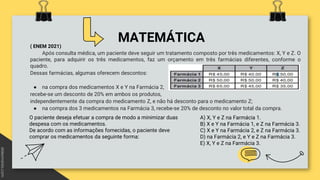MATEMÁTICA
( ENEM 2021)
Após consulta médica, um paciente deve seguir um tratamento composto por três medicamentos: X, Y e Z. O
paciente, para adquirir os três medicamentos, faz um orçamento em três farmácias diferentes, conforme o
quadro.
Dessas farmácias, algumas oferecem descontos:
● na compra dos medicamentos X e Y na Farmácia 2,
recebe-se um desconto de 20% em ambos os produtos,
independentemente da compra do medicamento Z, e não há desconto para o medicamento Z;
● na compra dos 3 medicamentos na Farmácia 3, recebe-se 20% de desconto no valor total da compra.
O paciente deseja efetuar a compra de modo a minimizar duas
despesa com os medicamentos.
De acordo com as informações fornecidas, o paciente deve
comprar os medicamentos da seguinte forma:
A) X, Y e Z na Farmácia 1.
B) X e Y na Farmácia 1, e Z na Farmácia 3.
C) X e Y na Farmácia 2, e Z na Farmácia 3.
D) na Farmácia 2, e Y e Z na Farmácia 3.
E) X, Y e Z na Farmácia 3.
 