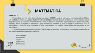 MATEMÁTICA
(ENEM 2021)
Para realizar um voo entre duas cidades que distam 2 000 km uma da outra, uma companhia aérea utilizava
um modelo de aeronave A, capaz de transportar até 200 passageiros. Quando uma dessas aeronaves está lotada
de passageiros, o consumo de combustível é de 0,02 litro por quilômetro e por passageiro. Essa companhia
resolveu trocar o modelo de aeronave A pelo modelo de aeronave B, que é capaz de transportar 10% de
passageiros a mais do que o modelo A, mas consumindo 10% menos combustível por quilômetro e por
passageiro.
A quantidade de combustível consumida pelo modelo de aeronave B, em relação à do modelo de aeronave A,
em um voo lotado entre as duas cidades, é
A) 10% menor.
B) 1% menor.
C) igual.
D) 1% maior.
E) 11% maior
 
