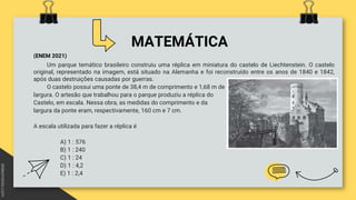 MATEMÁTICA
(ENEM 2021)
Um parque temático brasileiro construiu uma réplica em miniatura do castelo de Liechtenstein. O castelo
original, representado na imagem, está situado na Alemanha e foi reconstruído entre os anos de 1840 e 1842,
após duas destruições causadas por guerras.
O castelo possui uma ponte de 38,4 m de comprimento e 1,68 m de
largura. O artesão que trabalhou para o parque produziu a réplica do
Castelo, em escala. Nessa obra, as medidas do comprimento e da
largura da ponte eram, respectivamente, 160 cm e 7 cm.
A escala utilizada para fazer a réplica é
A) 1 : 576
B) 1 : 240
C) 1 : 24
D) 1 : 4,2
E) 1 : 2,4
 