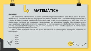 MATEMÁTICA
(ENEM 2021)
Em uma corrida automobilística, os carros podem fazer paradas nos boxes para efetuar trocas de pneus.
Nessas trocas, o trabalho é feito por um grupo de três pessoas em cada pneu. Considere que os grupos iniciam o
trabalho no mesmo instante, trabalham à mesma velocidade e cada grupo trabalha em um único pneu. Com os
quatro grupos completos, são necessários 4 segundos para que a troca seja efetuada. O tempo gasto por um
grupo para trocar um pneu é inversamente proporcional ao número de pessoas trabalhando nele. Em uma dessas
paradas, um dos trabalhadores passou mal, não pôde participar da troca e nem foi substituído, de forma que um
dos quatro grupos de troca ficou reduzido.
Nessa parada específica, com um dos grupos reduzido, qual foi o tempo gasto, em segundo, para trocar os
quatro pneus?
A) 6,0
B) 5,7
C) 5,0
D) 4,5
E) 4,4
 