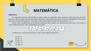 MATEMÁTICA
(ENEM 2021)
Um segmento de reta está dividido em duas partes na proporção áurea quando o todo está para uma das
partes na mesma razão em que essa parte está para a outra. Essa constante de proporcionalidade é comumente
representada pela letra grega φ, e seu valor é dado pela solução positiva da equação φ2 = φ + 1.
Assim como a potência φ2, as potências superiores de φ podem ser expressas da forma aφ + b, em que a e
b são inteiros positivos, como apresentado no quadro.
A potência φ7, escrita na forma aφ + b {a e b são inteiros positivos), é
A) 5φ + 3
B) 7φ + 2
C) 9φ + 6
D) 11φ + 7
E) 13φ + 8
 