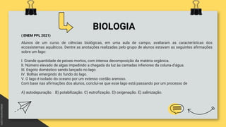 BIOLOGIA
( ENEM PPL 2021)
Alunos de um curso de ciências biológicas, em uma aula de campo, avaliaram as características dos
ecossistemas aquáticos. Dentre as anotações realizadas pelo grupo de alunos estavam as seguintes afirmações
sobre um lago:
I. Grande quantidade de peixes mortos, com intensa decomposição da matéria orgânica.
II. Número elevado de algas impedindo a chegada da luz às camadas inferiores da coluna-d’água.
III. Esgoto doméstico sendo lançado no lago.
IV. Bolhas emergindo do fundo do lago.
V. O lago é isolado do oceano por um extenso cordão arenoso.
Com base nas afirmações dos alunos, conclui-se que esse lago está passando por um processo de
A) autodepuração. B) potabilização. C) eutrofização. D) oxigenação. E) salinização.
 