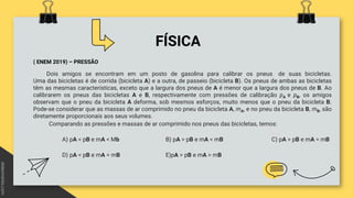 FÍSICA
( ENEM 2019) – PRESSÃO
Dois amigos se encontram em um posto de gasolina para calibrar os pneus de suas bicicletas.
Uma das bicicletas é de corrida (bicicleta A) e a outra, de passeio (bicicleta B). Os pneus de ambas as bicicletas
têm as mesmas características, exceto que a largura dos pneus de A é menor que a largura dos pneus de B. Ao
calibrarem os pneus das bicicletas A e B, respectivamente com pressões de calibração pA e pB, os amigos
observam que o pneu da bicicleta A deforma, sob mesmos esforços, muito menos que o pneu da bicicleta B.
Pode-se considerar que as massas de ar comprimido no pneu da bicicleta A, mA, e no pneu da bicicleta B, mB, são
diretamente proporcionais aos seus volumes.
Comparando as pressões e massas de ar comprimido nos pneus das bicicletas, temos:
A) pA < pB e mA < Mb B) pA > pB e mA < mB C) pA > pB e mA = mB
D) pA < pB e mA = mB E)pA > pB e mA > mB
 
