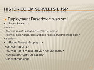 HISTÓRICO EM SERVLETS E JSP

   Deployment Descriptor: web.xml
<!-- Faces Servlet -->
<servlet>
 <servlet-name>Faces Servlet</servlet-name>
 <servlet-class>javax.faces.webapp.FacesServlet</servlet-class>
</servlet>
<!-- Faces Servlet Mapping -->
<servlet-mapping>
 <servlet-name>Faces Servlet</servlet-name>
 <url-pattern>*.jsf</url-pattern>
</servlet-mapping>

                                                                  13
 