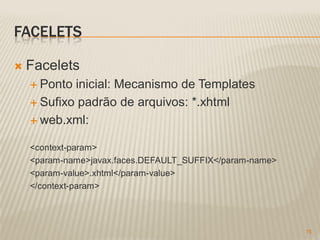 FACELETS

   Facelets
     Ponto inicial: Mecanismo de Templates
     Sufixo padrão de arquivos: *.xhtml

     web.xml:


    <context-param>
    <param-name>javax.faces.DEFAULT_SUFFIX</param-name>
    <param-value>.xhtml</param-value>
    </context-param>




                                                          15
 