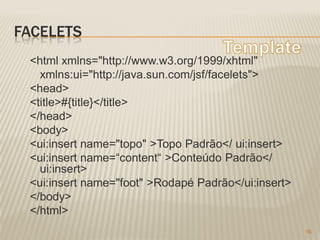 FACELETS
 <html xmlns="http://www.w3.org/1999/xhtml"
   xmlns:ui="http://java.sun.com/jsf/facelets">
 <head>
 <title>#{title}</title>
 </head>
 <body>
 <ui:insert name="topo" >Topo Padrão</ ui:insert>
 <ui:insert name=“content“ >Conteúdo Padrão</
   ui:insert>
 <ui:insert name="foot" >Rodapé Padrão</ui:insert>
 </body>
 </html>
                                                     16
 