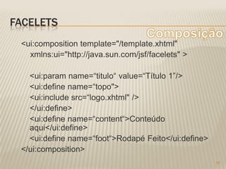 FACELETS
 <ui:composition template="/template.xhtml"
   xmlns:ui="http://java.sun.com/jsf/facelets" >

   <ui:param name=“titulo“ value=“Título 1”/>
   <ui:define name=“topo">
   <ui:include src=“logo.xhtml" />
   </ui:define>
   <ui:define name=“content“>Conteúdo
   aqui</ui:define>
   <ui:define name=“foot“>Rodapé Feito</ui:define>
 </ui:composition>
                                                     17
 