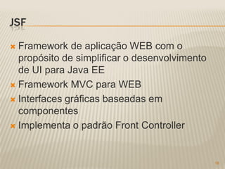 JSF

 Framework de aplicação WEB com o
  propósito de simplificar o desenvolvimento
  de UI para Java EE
 Framework MVC para WEB

 Interfaces gráficas baseadas em
  componentes
 Implementa o padrão Front Controller




                                               18
 