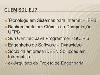QUEM SOU EU?

 Tecnólogo em Sistemas para Internet – IFPB
 Bacharelando em Ciência da Computação –
  UFPB
 Sun Certified Java Programmer - SCJP 6

 Engenheiro de Software – Dynavideo

 Sócio da empresa IDEEN Soluções em
  Informática
 ex-Arquiteto do Projeto de Engenharia

                                               2
 