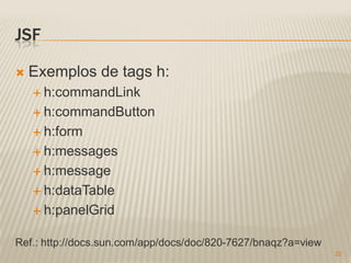 JSF

   Exemplos de tags h:
     h:commandLink

     h:commandButton

     h:form

     h:messages

     h:message

     h:dataTable

     h:panelGrid


Ref.: http://docs.sun.com/app/docs/doc/820-7627/bnaqz?a=view
                                                               22
 