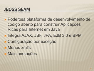JBOSS SEAM

 Poderosa plataforma de desenvolvimento de
  código aberto para construir Aplicações
  Ricas para Internet em Java
 Integra AJAX, JSF, JPA, EJB 3.0 e BPM

 Configuração por exceção

 Menos xml’s

 Mais anotações



                                          23
 