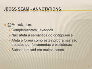 JBOSS SEAM - ANNOTATIONS


   @Annotation:
     Complementam     Javadocs
     Não afeta a semântica do código em si

     Afeta a forma como estes programas são
      tratados por ferramentas e bibliotecas
     Substituem xml em muitos casos




                                               25
 