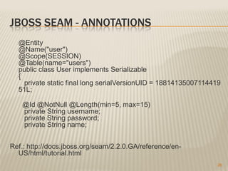 JBOSS SEAM - ANNOTATIONS
  @Entity
  @Name("user")
  @Scope(SESSION)
  @Table(name="users")
  public class User implements Serializable
  {
    private static final long serialVersionUID = 18814135007114419
  51L;

    @Id @NotNull @Length(min=5, max=15)
    private String username;
    private String password;
    private String name;


Ref.: http://docs.jboss.org/seam/2.2.0.GA/reference/en-
  US/html/tutorial.html
                                                                 26
 