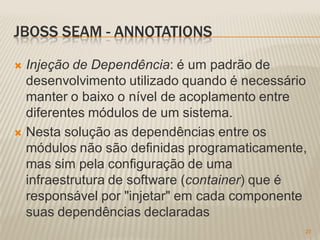 JBOSS SEAM - ANNOTATIONS

 Injeção de Dependência: é um padrão de
  desenvolvimento utilizado quando é necessário
  manter o baixo o nível de acoplamento entre
  diferentes módulos de um sistema.
 Nesta solução as dependências entre os
  módulos não são definidas programaticamente,
  mas sim pela configuração de uma
  infraestrutura de software (container) que é
  responsável por "injetar" em cada componente
  suas dependências declaradas
                                              27
 