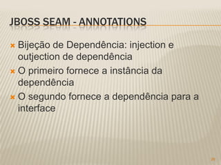 JBOSS SEAM - ANNOTATIONS

 Bijeção de Dependência: injection e
  outjection de dependência
 O primeiro fornece a instância da
  dependência
 O segundo fornece a dependência para a
  interface




                                           29
 