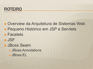 ROTEIRO


 Overview da Arquitetura de Sistemas Web
 Pequeno Histórico em JSP e Servlets
 Facelets
 JSF
 JBoss Seam
     JBoss Annotations
     JBoss   EL


                                            3
 