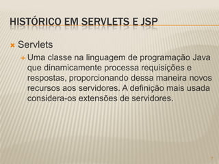 HISTÓRICO EM SERVLETS E JSP

   Servlets
     Uma  classe na linguagem de programação Java
      que dinamicamente processa requisições e
      respostas, proporcionando dessa maneira novos
      recursos aos servidores. A definição mais usada
      considera-os extensões de servidores.




                                                    7
 