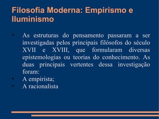 Filosofia Moderna: Empirismo e Iluminismo As estruturas do pensamento passaram a ser investigadas pelos principais filósofos do século XVII e XVIII, que formularam diversas epistemologias ou teorias do conhecimento. As duas principais vertentes dessa investigação foram: A empirista; A racionalista 