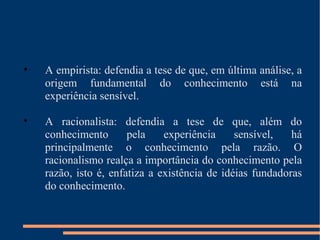 A empirista: defendia a tese de que, em última análise, a origem fundamental do conhecimento está na experiência sensível. A racionalista: defendia a tese de que, além do conhecimento pela experiência sensível, há principalmente o conhecimento pela razão. O racionalismo realça a importância do conhecimento pela razão, isto é, enfatiza a existência de idéias fundadoras do conhecimento. 