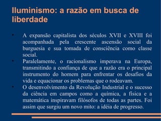 Iluminismo: a razão em busca de liberdade A expansão capitalista dos séculos XVII e XVIII foi acompanhada pela crescente ascensão social da burguesia e sua tomada de consciência como classe social. Paralelamente, o racionalismo imperava na Europa, transmitindo a confiança de que a razão era o principal instrumento do homem para enfrentar os desafios da vida e equacionar os problemas que o rodeavam.  O desenvolvimento da Revolução Industrial e o sucesso da ciência em campos como a química, a física e a matemática inspiravam filósofos de todas as partes. Foi assim que surgiu um novo mito: a idéia de progresso. 