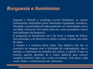 Burguesia e Iluminismo Segundo o filósofo e sociólogo Lucien Goldmann, os valores fundamentais defendidos pelos iluministas (igualdade, tolerância, liberdade e propriedade privada) poderiam ser relacionados com a atividade comercial. Em outras palavras, esses pensadores teriam sido ideólogos da burguesia. O programa do Iluminismo era o de livrar o mundo do feitiço. Sua pretensão, a de dissolver os mitos e anular a ilusão, por meio do saber. A técnica é a essência desse saber. Seu objetivo não são os conceitos ou imagens nem a felicidade da contemplação, mas o método, a exploração do trabalho dos outros, o capital. O que os homens querem aprender da é como aplicá-la para exercer completo domínio sobre ela e sobre os homens. Fora disso, nada conta. Poder e conhecimento são sinônimos. 