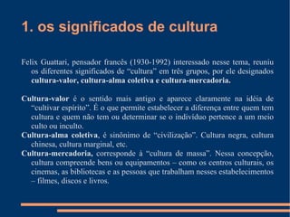 1. os significados de cultura Felix Guattari, pensador francês (1930-1992) interessado nesse tema, reuniu os diferentes significados de “cultura” em três grupos, por ele designados  cultura-valor, cultura-alma coletiva e cultura-mercadoria. Cultura-valor  é o sentido mais antigo e aparece claramente na idéia de “cultivar espírito”. É o que permite estabelecer a diferença entre quem tem cultura e quem não tem ou determinar se o indivíduo pertence a um meio culto ou inculto.  Cultura-alma coletiva , é sinônimo de “civilização”. Cultura negra, cultura chinesa, cultura marginal, etc.  Cultura-mercadoria,  corresponde à “cultura de massa”. Nessa concepção, cultura compreende bens ou equipamentos – como os centros culturais, os cinemas, as bibliotecas e as pessoas que trabalham nesses estabelecimentos – filmes, discos e livros. 