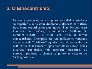 2. O Etnocentrismo: Em outras palavras, cada grupo ou sociedade considera-se superior e olha com desprezo e desdém os outros, tidos como estranhos ou estrangeiros. Para designar essa tendência, o sociólogo estadunidense William G. Summer (1840-1910) criou em 1906 o termo etnocentrismo. Exemplos: na Antiguidade os romanos chamavam de “bárbaros” aqueles que não eram da sua cultura; no Renascimento, após os contatos com culturas diversas propiciados pela expansão marítima, os europeus passaram a chamar os povos americanos de “selvagens”, etc. 