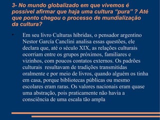 3- No mundo globalizado em que vivemos é possível afirmar que haja uma cultura “pura” ? Até que ponto chegou o processo de mundialização da cultura? Em seu livro Culturas híbridas, o pensador argentino Nestor García Canclini analisa essas questões, ele declara que, até o século XIX, as relações culturais ocorriam entre os grupos próximos, familiares e vizinhos, com poucos contatos externos. Os padrões culturais  resultavam de tradições transmitidas oralmente e por meio de livros, quando alguém os tinha em casa, porque bibliotecas públicas ou mesmo escolares eram raras. Os valores nacionais eram quase uma abstração, pois praticamente não havia a consciência de uma escala tão ampla 