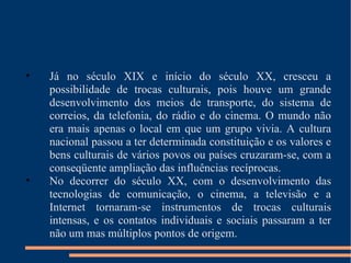 Já no século XIX e início do século XX, cresceu a possibilidade de trocas culturais, pois houve um grande desenvolvimento dos meios de transporte, do sistema de correios, da telefonia, do rádio e do cinema. O mundo não era mais apenas o local em que um grupo vivia. A cultura nacional passou a ter determinada constituição e os valores e bens culturais de vários povos ou países cruzaram-se, com a conseqüente ampliação das influências recíprocas. No decorrer do século XX, com o desenvolvimento das tecnologias de comunicação, o cinema, a televisão e a Internet tornaram-se instrumentos de trocas culturais intensas, e os contatos individuais e sociais passaram a ter não um mas múltiplos pontos de origem. 