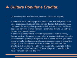 4- Cultura Popular e Erudita: ( Apresentação de duas músicas, uma clássica e outra popular) A separação entre cultura popular e erudita, com a atribuição de maior valor à segunda, está relacionada à divisão da sociedade em classes. A cultura erudita abrangeria expressões artísticas como a música clássica de padrão europeu, as artes plásticas – escultura e pintura -, o teatro e a literatura de cunho universal. A chamada cultura popular encontra expressão nos mitos e contos, danças, música – de sertaneja a cabocla -, artesanato rústico de cerâmica ou de madeira e pintura; corresponde, enfim, à manifestação genuína de um povo. Inclui também expressões urbanas recentes, como os grafites, o hip-hop e os sincretismos musicais oriundos do interior ou das grandes cidades, a palavra folclore ( do inglês folklore, junção de folk, “povo”, e lore “saber”) significa “discurso do povo” , “sabedoria do povo” ou “conhecimento do povo”. 