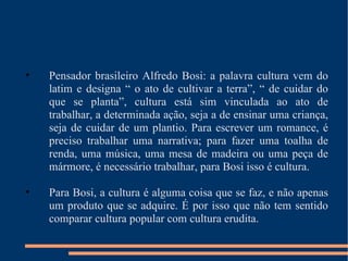 Pensador brasileiro Alfredo Bosi: a palavra cultura vem do latim e designa “ o ato de cultivar a terra”, “ de cuidar do que se planta”, cultura está sim vinculada ao ato de trabalhar, a determinada ação, seja a de ensinar uma criança, seja de cuidar de um plantio. Para escrever um romance, é preciso trabalhar uma narrativa; para fazer uma toalha de renda, uma música, uma mesa de madeira ou uma peça de mármore, é necessário trabalhar, para Bosi isso é cultura. Para Bosi, a cultura é alguma coisa que se faz, e não apenas um produto que se adquire. É por isso que não tem sentido comparar cultura popular com cultura erudita. 