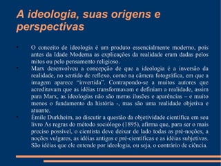 A ideologia, suas origens e perspectivas  O conceito de ideologia é um produto essencialmente moderno, pois antes da Idade Moderna as explicações da realidade eram dadas pelos mitos ou pelo pensamento religioso. Marx desenvolveu a concepção de que a ideologia é a inversão da realidade, no sentido de reflexo, como na câmera fotográfica, em que a imagem aparece “invertida”. Contrapondo-se a muitos autores que acreditavam que as idéias transformavam e definiam a realidade, assim para Marx, as ideologias não são meras ilusões e aparências – e muito menos o fundamento da história -, mas são uma realidade objetiva e atuante. Émile Durkheim, ao discutir a questão da objetividade científica em seu livro As regras do método sociólogo (1895), afirma que, para ser o mais preciso possível, o cientista deve deixar de lado todas as pré-noções, a noções vulgares, as idéias antigas e pré-científicas e as idéias subjetivas. São idéias que ele entende por ideologia, ou seja, o contrário de ciência. 