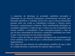 A expressão da ideologia na sociedade capitalista pressupõe a elaboração de um discurso homogêneo, pretensamente universal, que, buscando identificar a realidade social com o que as classes dominantes pensam sobre ela, oculta as contradições existentes e silencia outros discursos e representações contrárias. Outra manifestação ideológica na sociedade capitalista é a idéia de que vivemos em uma comunidade sem muitos conflitos e contradições. Essas concepções passam a visão de que há uma comunidade de interesses e propósitos partilhados por todos os que vivem num país ou num espaço específico. Talvez a maior de todas as expressões ideológicas que encontramos em nosso cotidiano seja a idéia de que o conhecimento cientifico é verdade inquestionável. Ora, nada está mais distante do conhecimento científico do que a idéia de verdade absoluta e a pretensão de explicar todas as coisas. 